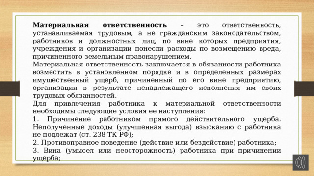 Материальная ответственность – это ответственность, устанавливаемая трудовым, а не гражданским законодательством, работников и должностных лиц, по вине которых предприятия, учреждения и организации понесли расходы по возмещению вреда, причиненного земельным правонарушением. Материальная ответственность заключается в обязанности работника возместить в установленном порядке и в определенных размерах имущественный ущерб, причиненный по его вине предприятию, организации в результате ненадлежащего исполнения им своих трудовых обязанностей. Для привлечения работника к материальной ответственности необходимы следующие условия ее наступления: 1. Причинение работником прямого действительного ущерба. Неполученные доходы (улучшенная выгода) взысканию с работника не подлежат (ст. 238 ТК РФ); 2. Противоправное поведение (действие или бездействие) работника; 3. Вина (умысел или неосторожность) работника при причинении ущерба; 