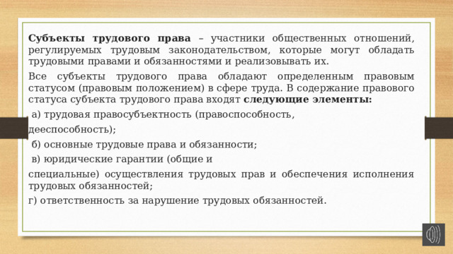 Субъекты трудового права – участники общественных отношений, регулируемых трудовым законодательством, которые могут обладать трудовыми правами и обязанностями и реализовывать их. Все субъекты трудового права обладают определенным правовым статусом (правовым положением) в сфере труда. В содержание правового статуса субъекта трудового права входят следующие элементы:  а) трудовая правосубъектность (правоспособность, дееспособность);  б) основные трудовые права и обязанности;  в) юридические гарантии (общие и специальные) осуществления трудовых прав и обеспечения исполнения трудовых обязанностей; г) ответственность за нарушение трудовых обязанностей. 