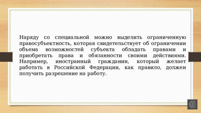 Наряду со специальной можно выделить ограниченную правосубъектность, которая свидетельствует об ограничении объема возможностей субъекта обладать правами и приобретать права и обязанности своими действиями. Например, иностранный гражданин, который желает работать в Российской Федерации, как правило, должен получить разрешение на работу. 