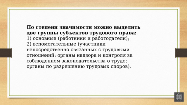 По степени значимости можно выделить две группы субъектов трудового права: 1) основные (работники и работодатели); 2) вспомогательные (участники непосредственно связанных с трудовыми отношений: органы надзора и контроля за соблюдением законодательства о труде; органы по разрешению трудовых споров). 