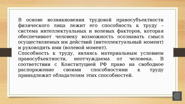 В основе возникновения трудовой правосубъектности физического лица лежит его способность к труду – система интеллектуальных и волевых факторов, которая обеспечивает человеку возможность осознавать смысл осуществляемых им действий (интеллектуальный момент) и руководить ими (волевой момент). Способность к труду, являясь материальным условием правосубъектности, неотчуждаема от человека. В соответствии с Конституцией РФ право на свободное распоряжение своими способностями к труду принадлежит обладателям этих способностей. 