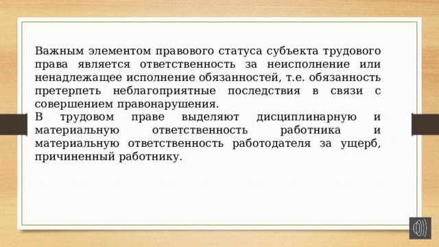 Важным элементом правового статуса субъекта трудового права является ответственность за неисполнение или ненадлежащее исполнение обязанностей, т.е. обязанность претерпеть неблагоприятные последствия в связи с совершением правонарушения. В трудовом праве выделяют дисциплинарную и материальную ответственность работника и материальную ответственность работодателя за ущерб, причиненный работнику. 