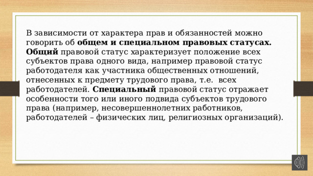 В зависимости от характера прав и обязанностей можно говорить об общем и специальном правовых статусах.  Общий правовой статус характеризует положение всех субъектов права одного вида, например правовой статус работодателя как участника общественных отношений, отнесенных к предмету трудового права, т.е. всех работодателей. Специальный правовой статус отражает особенности того или иного подвида субъектов трудового права (например, несовершеннолетних работников, работодателей – физических лиц, религиозных организаций). 