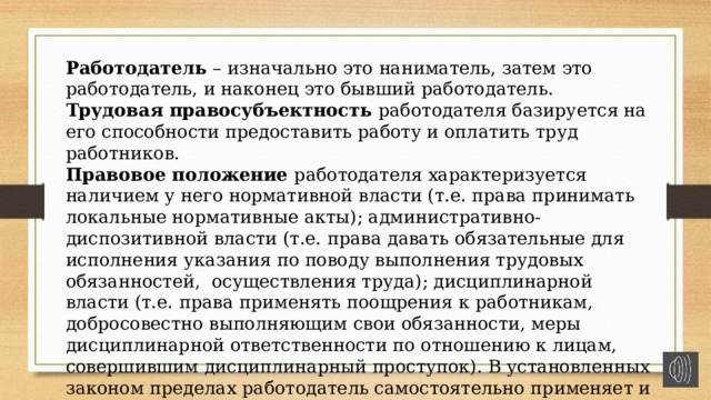 Работодатель – изначально это наниматель, затем это работодатель, и наконец это бывший работодатель. Трудовая правосубъектность работодателя базируется на его способности предоставить работу и оплатить труд работников. Правовое положение работодателя характеризуется наличием у него нормативной власти (т.е. права принимать локальные нормативные акты); административно-диспозитивной власти (т.е. права давать обязательные для исполнения указания по поводу выполнения трудовых обязанностей, осуществления труда); дисциплинарной власти (т.е. права применять поощрения к работникам, добросовестно выполняющим свои обязанности, меры дисциплинарной ответственности по отношению к лицам, совершившим дисциплинарный проступок). В установленных законом пределах работодатель самостоятельно применяет и меры материальной ответственности. 