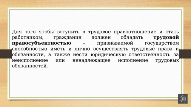 Для того чтобы вступить в трудовое правоотношение и стать работником, гражданин должен обладать трудовой правосубъектностью – признаваемой государством способностью иметь и лично осуществлять трудовые права и обязанности, а также нести юридическую ответственность за неисполнение или ненадлежащее исполнение трудовых обязанностей. 