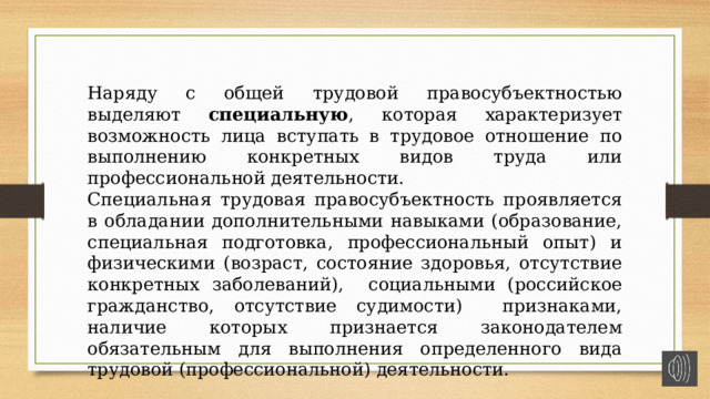 Наряду с общей трудовой правосубъектностью выделяют специальную , которая характеризует возможность лица вступать в трудовое отношение по выполнению конкретных видов труда или профессиональной деятельности. Специальная трудовая правосубъектность проявляется в обладании дополнительными навыками (образование, специальная подготовка, профессиональный опыт) и физическими (возраст, состояние здоровья, отсутствие конкретных заболеваний), социальными (российское гражданство, отсутствие судимости) признаками, наличие которых признается законодателем обязательным для выполнения определенного вида трудовой (профессиональной) деятельности. 