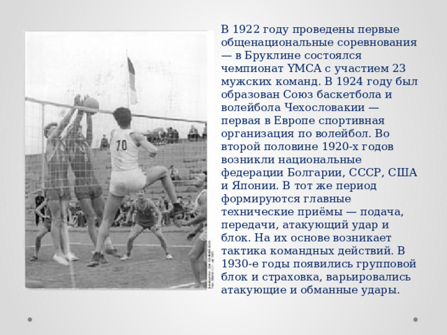 В 1922 году проведены первые общенациональные соревнования — в Бруклине состоялся чемпионат YMCA с участием 23 мужских команд. В 1924 году был образован Союз баскетбола и волейбола Чехословакии — первая в Европе спортивная организация по волейбол. Во второй половине 1920-х годов возникли национальные федерации Болгарии, СССР, США и Японии. В тот же период формируются главные технические приёмы — подача, передачи, атакующий удар и блок. На их основе возникает тактика командных действий. В 1930-е годы появились групповой блок и страховка, варьировались атакующие и обманные удары. 