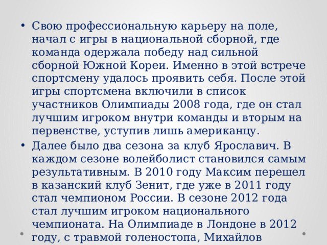 Свою профессиональную карьеру на поле, начал с игры в национальной сборной, где команда одержала победу над сильной сборной Южной Кореи. Именно в этой встрече спортсмену удалось проявить себя. После этой игры спортсмена включили в список участников Олимпиады 2008 года, где он стал лучшим игроком внутри команды и вторым на первенстве, уступив лишь американцу. Далее было два сезона за клуб Ярославич. В каждом сезоне волейболист становился самым результативным. В 2010 году Максим перешел в казанский клуб Зенит, где уже в 2011 году стал чемпионом России. В сезоне 2012 года стал лучшим игроком национального чемпионата. На Олимпиаде в Лондоне в 2012 году, с травмой голеностопа, Михайлов заработал 148 очков, завоевал золото и стал самым результативным спортсменом Игр. 