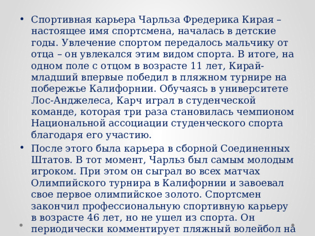 Спортивная карьера Чарльза Фредерика Кирая – настоящее имя спортсмена, началась в детские годы. Увлечение спортом передалось мальчику от отца – он увлекался этим видом спорта. В итоге, на одном поле с отцом в возрасте 11 лет, Кирай-младший впервые победил в пляжном турнире на побережье Калифорнии. Обучаясь в университете Лос-Анджелеса, Карч играл в студенческой команде, которая три раза становилась чемпионом Национальной ассоциации студенческого спорта благодаря его участию. После этого была карьера в сборной Соединенных Штатов. В тот момент, Чарльз был самым молодым игроком. При этом он сыграл во всех матчах Олимпийского турнира в Калифорнии и завоевал свое первое олимпийское золото. Спортсмен закончил профессиональную спортивную карьеру в возрасте 46 лет, но не ушел из спорта. Он периодически комментирует пляжный волейбол на различных телеканалах, а также тренирует женскую сборную. 