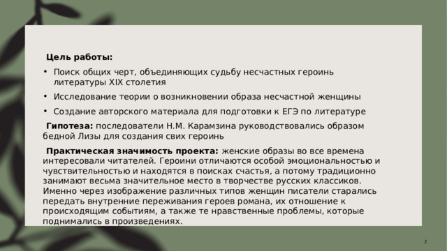   Цель работы: Поиск общих черт, объединяющих судьбу несчастных героинь литературы XIX столетия Исследование теории о возникновении образа несчастной женщины Создание авторского материала для подготовки к ЕГЭ по литературе   Гипотеза:  последователи Н.М. Карамзина руководствовались образом бедной Лизы для создания свих героинь   Практическая значимость проекта:  женские образы во все времена интересовали читателей. Героини отличаются особой эмоциональностью и чувствительностью и находятся в поисках счастья, а потому традиционно занимают весьма значительное место в творчестве русских классиков. Именно через изображение различных типов женщин писатели старались передать внутренние переживания героев романа, их отношение к происходящим событиям, а также те нравственные проблемы, которые поднимались в произведениях.  