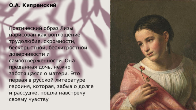 О.А. Кипренский  Поэтический образ Лизы нарисован как воплощение трудолюбия, скромности, бескорыстной, бесхитростной доверчивости и самоотверженности. Она преданная дочь, нежно заботящаяся о матери. Это первая в русской литературе героиня, которая, забыв о долге и рассудке, пошла навстречу своему чувству  