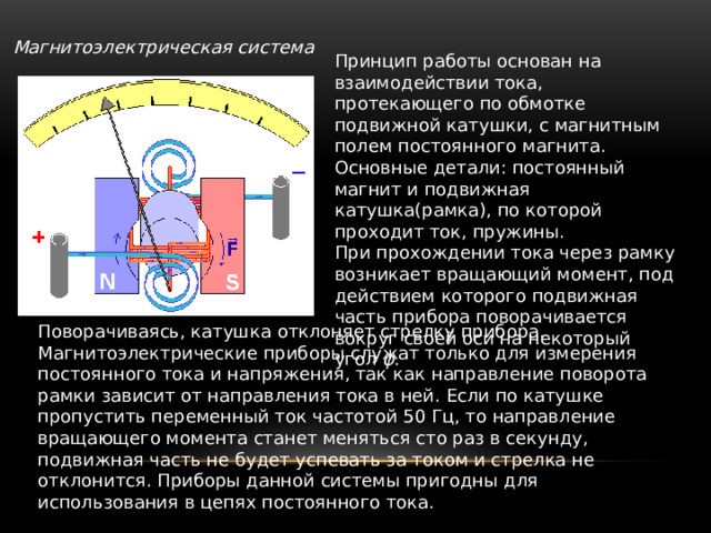 Магнитоэлектрическая система  Принцип работы основан на взаимодействии тока, протекающего по обмотке подвижной катушки, с магнитным полем постоянного магнита. Основные детали: постоянный магнит и подвижная катушка(рамка), по которой проходит ток, пружины. При прохождении тока через рамку возникает вращающий момент, под действием которого подвижная часть прибора поворачивается вокруг своей оси на некоторый угол φ . Поворачиваясь, катушка отклоняет стрелку прибора. Магнитоэлектрические приборы служат только для измерения постоянного тока и напряжения, так как направление поворота рамки зависит от направления тока в ней. Если по катушке пропустить переменный ток частотой 50 Гц, то направление вращающего момента станет меняться сто раз в секунду, подвижная часть не будет успевать за током и стрелка не отклонится. Приборы данной системы пригодны для использования в цепях постоянного тока. 