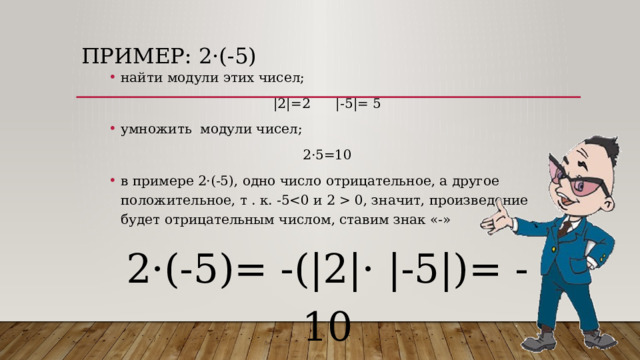 Пример: 2 ·(-5) найти модули этих чисел; |2|=2 |-5|= 5 умножить модули чисел; 2·5=10 в примере 2·(-5), одно число отрицательное, а другое положительное, т . к. -5 0, значит, произведение будет отрицательным числом, ставим знак «-» 2·(-5)= -(|2|· |-5|)= -10 