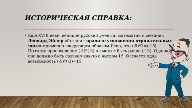 Историческая справка: Еще XVIII веке великий русский ученый, математик и механик Леонард Эйлер объяснил правило умножения отрицательных чисел примерно следующим образом.Ясно, что (-5)*3=(-15). Поэтому произведение (-5)*(-3) не может быть равно (-15). Однако оно должно быть связано как-то с числом 15. Остается одна возможность (-5)*(-3)=15. 