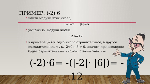 Пример: (-2) ·6 найти модули этих чисел; |-2|=2 |6|=6 умножить модули чисел; 2·6=12 в примере (-2)·6, одно число отрицательное, а другое положительное, т . к. -2 0, значит, произведение будет отрицательным числом, ставим знак «-» (-2)·6= -(|-2|· |6|)= -12 