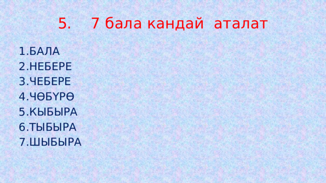 5. 7 бала кандай аталат 1.БАЛА 2.НЕБЕРЕ 3.ЧЕБЕРЕ 4.ЧӨБҮРӨ 5.КЫБЫРА 6.ТЫБЫРА 7.ШЫБЫРА 
