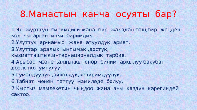 8.Манастын канча осуяты бар? 1.Эл журттун биримдиги жана бир жакадан баш,бир жеңден кол чыгарган ички биримдик. 2.Улуттук ар-намыс жана атуулдук ариет. 3.Улуттар аралык ынтымак ,достук, кызматташтык,интернационалдык тарбия. 4.Арыбас мээнет,алдыңкы өнөр билим аркылуу бакубат дөөлөткө умтулуу. 5.Гумандуулук ,айкөлдүк,кечиримдүүлүк. 6.Табият менен таттуу мамиледе болуу. 7.Кыргыз мамлекетин чыңдоо жана аны көздүн карегиндей сактоо. 