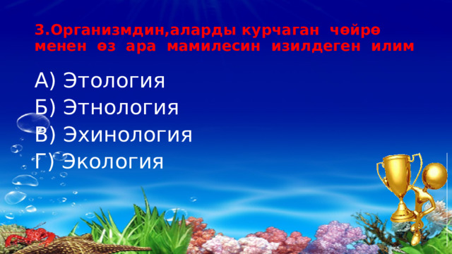 3.Организмдин,аларды курчаган чөйрө менен өз ара мамилесин изилдеген илим А) Этология Б) Этнология В) Эхинология Г) Экология 
