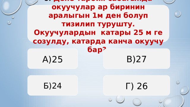 5. Дене тарбия сабагында окуучулар ар биринин аралыгын 1м ден болуп тизилип турушту. Окуучулардын катары 25 м ге созулду, катарда канча окуучу бар? А)25 В)27 Б)24 Г) 26  
