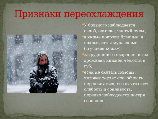 Признаки переохлаждения У больного наблюдается озноб, одышка, частый пульс; кожные покровы бледные и покрываются мурашками («гусиная кожа»); затрудненное говорение из-за дрожания нижней челюсти и губ; если не оказать помощь, человек теряет способность передвигаться, его охватывает слабость и сонливость, нередко наблюдается потеря сознания. 