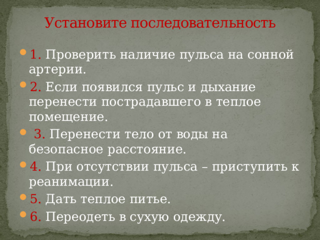 Установите последовательность 1. Проверить наличие пульса на сонной артерии. 2. Если появился пульс и дыхание перенести пострадавшего в теплое помещение.  3. Перенести тело от воды на безопасное расстояние. 4. При отсутствии пульса – приступить к реанимации. 5. Дать теплое питье. 6. Переодеть в сухую одежду. 