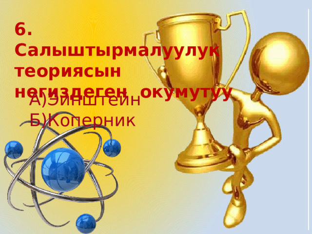 6. Салыштырмалуулук теориясын негиздеген окумутуу А)Эйнштейн Б)Коперник 