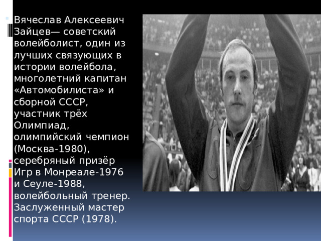 Вячеслав Алексеевич Зайцев— советский волейболист, один из лучших связующих в истории волейбола, многолетний капитан «Автомобилиста» и сборной СССР, участник трёх Олимпиад, олимпийский чемпион (Москва-1980), серебряный призёр Игр в Монреале-1976 и Сеуле-1988, волейбольный тренер. Заслуженный мастер спорта СССР (1978). 