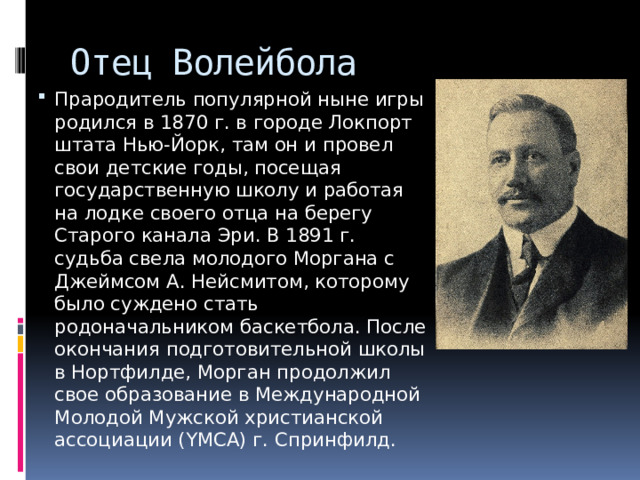 Отец Волейбола Прародитель популярной ныне игры родился в 1870 г. в городе Локпорт штата Нью-Йорк, там он и провел свои детские годы, посещая государственную школу и работая на лодке своего отца на берегу Старого канала Эри. В 1891 г. судьба свела молодого Моргана с Джеймсом А. Нейсмитом, которому было суждено стать родоначальником баскетбола. После окончания подготовительной школы в Нортфилде, Морган продолжил свое образование в Международной Молодой Мужской христианской ассоциации (YMCA) г. Спринфилд. 