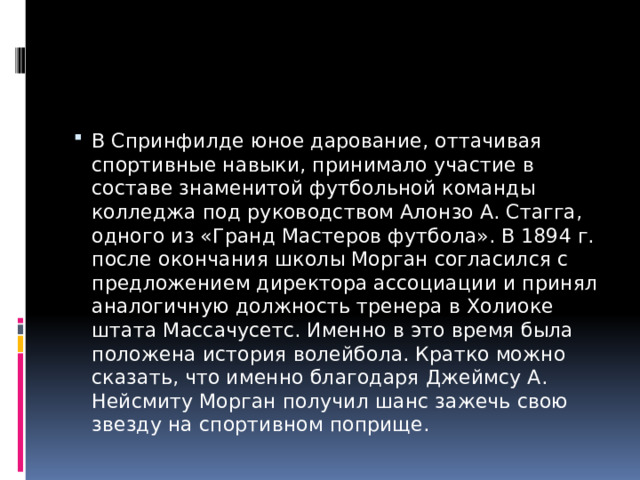 В Спринфилде юное дарование, оттачивая спортивные навыки, принимало участие в составе знаменитой футбольной команды колледжа под руководством Алонзо А. Стагга, одного из «Гранд Мастеров футбола». В 1894 г. после окончания школы Морган согласился с предложением директора ассоциации и принял аналогичную должность тренера в Холиоке штата Массачусетс. Именно в это время была положена история волейбола. Кратко можно сказать, что именно благодаря Джеймсу А. Нейсмиту Морган получил шанс зажечь свою звезду на спортивном поприще. 