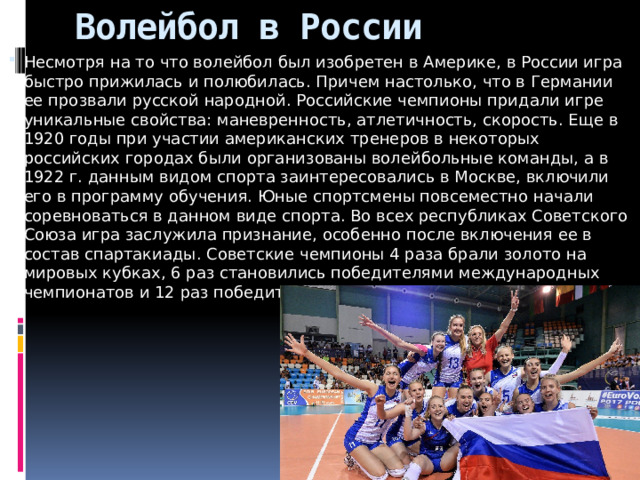 Волейбол в России Несмотря на то что волейбол был изобретен в Америке, в России игра быстро прижилась и полюбилась. Причем настолько, что в Германии ее прозвали русской народной. Российские чемпионы придали игре уникальные свойства: маневренность, атлетичность, скорость. Еще в 1920 годы при участии американских тренеров в некоторых российских городах были организованы волейбольные команды, а в 1922 г. данным видом спорта заинтересовались в Москве, включили его в программу обучения. Юные спортсмены повсеместно начали соревноваться в данном виде спорта. Во всех республиках Советского Союза игра заслужила признание, особенно после включения ее в состав спартакиады. Советские чемпионы 4 раза брали золото на мировых кубках, 6 раз становились победителями международных чемпионатов и 12 раз победителями Европы. 