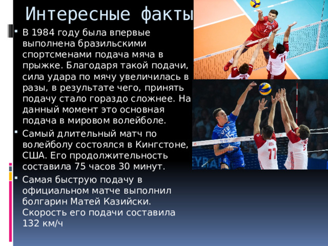 Интересные факты В 1984 году была впервые выполнена бразильскими спортсменами подача мяча в прыжке. Благодаря такой подачи, сила удара по мячу увеличилась в разы, в результате чего, принять подачу стало гораздо сложнее. На данный момент это основная подача в мировом волейболе. Самый длительный матч по волейболу состоялся в Кингстоне, США. Его продолжительность составила 75 часов 30 минут. Самая быструю подачу в официальном матче выполнил болгарин Матей Казийски. Скорость его подачи составила 132 км/ч 