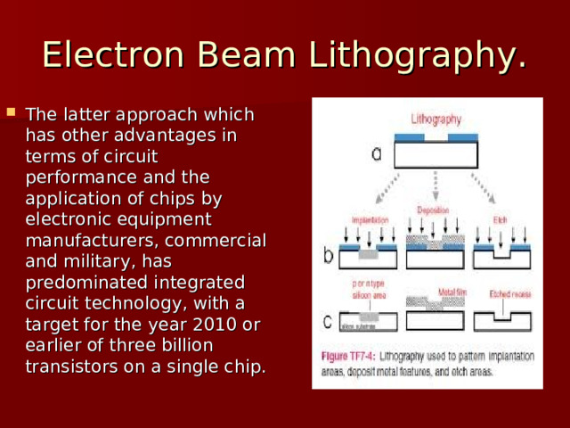 Electron Beam Lithography. The latter approach which has other advantages in terms of circuit performance and the application of chips by electronic equipment manufacturers, commercial and military, has predominated integrated circuit technology, with a target for the year 2010 or earlier of three billion transistors on a single chip. 