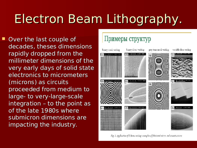 Electron Beam Lithography. Over the last couple of decades, theses dimensions rapidly dropped from the millimeter dimensions of the very early days of solid state electronics to micrometers (microns) as circuits proceeded from medium to large- to very-large-scale integration – to the point as of the late 1980s where submicron dimensions are impacting the industry.  
