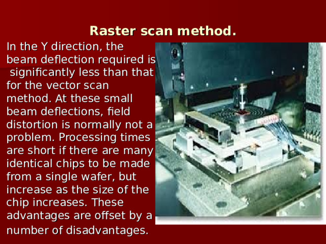 Raster scan method. In the Y direction, the beam deflection required is significantly less than that for the vector scan method. At these small beam deflections, field distortion is normally not a problem. Processing times are short if there are many identical chips to be made from a single wafer, but increase as the size of the chip increases. These advantages are offset by a number of disadvantages.  