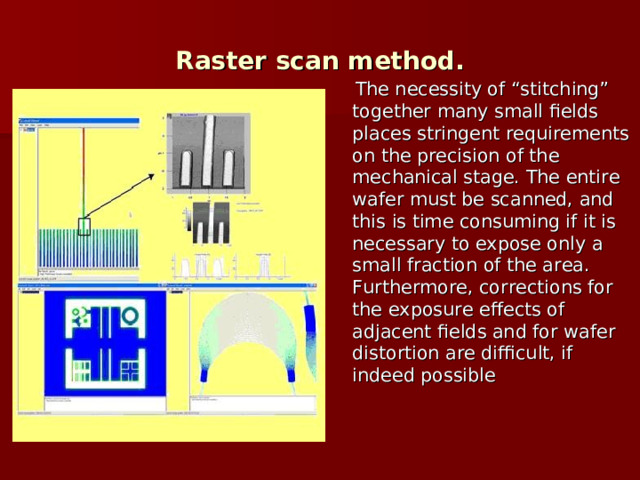Raster scan method.  The necessity of “stitching” together many small fields places stringent requirements on the precision of the mechanical stage. The entire wafer must be scanned, and this is time consuming if it is necessary to expose only a small fraction of the area. Furthermore, corrections for the exposure effects of adjacent fields and for wafer distortion are difficult, if indeed possible  