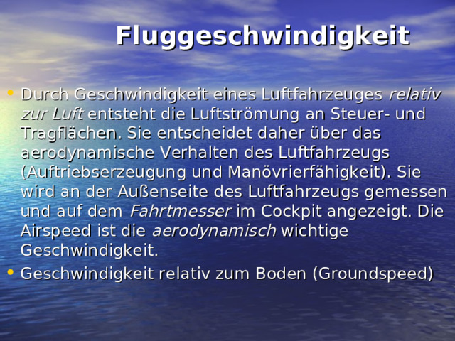  Fluggeschwindigkeit   Durch Geschwindigkeit eines Luftfahrzeuges relativ zur Luft entsteht die Luftströmung an Steuer- und Tragflächen. Sie entscheidet daher über das aerodynamische Verhalten des Luftfahrzeugs (Auftriebserzeugung und Manövrierfähigkeit). Sie wird an der Außenseite des Luftfahrzeugs gemessen und auf dem Fahrtmesser im Cockpit angezeigt. Die Airspeed ist die aerodynamisch wichtige Geschwindigkeit. Geschwindigkeit relativ zum Boden (Groundspeed) 