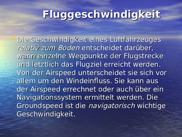  Fluggeschwindigkeit   Die Geschwindigkeit eines Luftfahrzeuges relativ zum Boden entscheidet darüber, wann einzelne Wegpunkte der Flugstrecke und letztlich das Flugziel erreicht werden. Von der Airspeed unterscheidet sie sich vor allem um den Windeinfluss. Sie kann aus der Airspeed errechnet oder auch über ein Navigationssystem ermittelt werden. Die Groundspeed ist die navigatorisch wichtige Geschwindigkeit.  