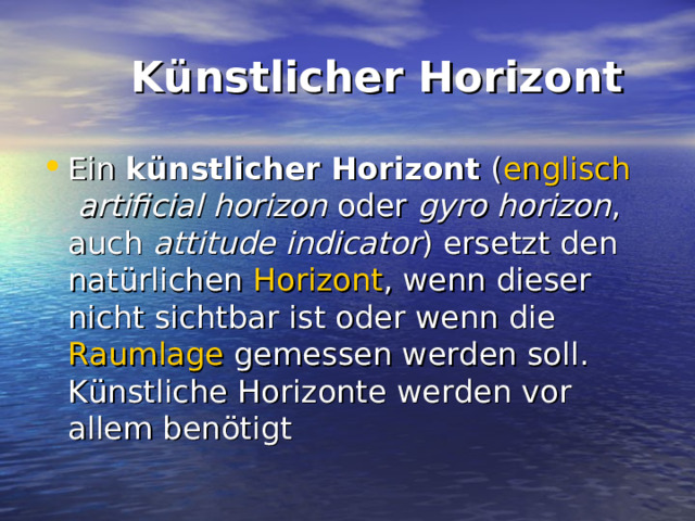  Künstlicher Horizont Ein künstlicher Horizont ( englisch artificial horizon oder gyro horizon , auch attitude indicator ) ersetzt den natürlichen Horizont , wenn dieser nicht sichtbar ist oder wenn die Raumlage gemessen werden soll. Künstliche Horizonte werden vor allem benötigt 