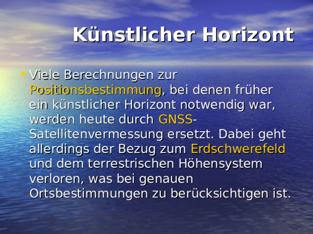  Künstlicher Horizont Viele Berechnungen zur Positionsbestimmung , bei denen früher ein künstlicher Horizont notwendig war, werden heute durch GNSS -Satellitenvermessung ersetzt. Dabei geht allerdings der Bezug zum Erdschwerefeld und dem terrestrischen Höhensystem verloren, was bei genauen Ortsbestimmungen zu berücksichtigen ist. 