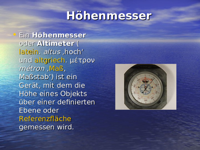  Höhenmesser   Ein Höhenmesser oder Altimeter ( latein .  altus ‚hoch‘ und altgriech . μέτρον métron ‚ Maß , Maßstab‘) ist ein Gerät, mit dem die Höhe eines Objekts über einer definierten Ebene oder Referenzfläche gemessen wird. 