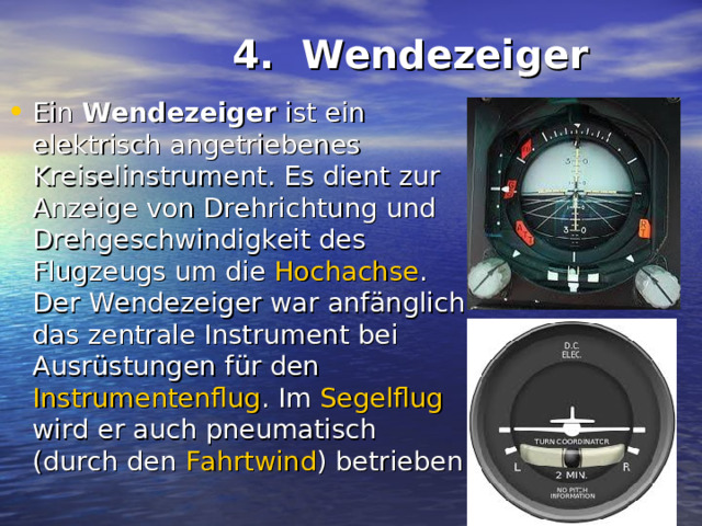  4. Wendezeiger   Ein Wendezeiger ist ein elektrisch angetriebenes Kreiselinstrument . Es dient zur Anzeige von Drehrichtung und Drehgeschwindigkeit des Flugzeugs um die Hochachse . Der Wendezeiger war anfänglich das zentrale Instrument bei Ausrüstungen für den Instrumentenflug . Im Segelflug wird er auch pneumatisch (durch den Fahrtwind ) betrieben  