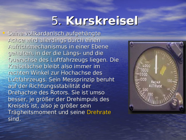  5. Kurskreisel Seine vollkardanisch aufgehängte Achse wird allerdings durch einen Aufrichtmechanismus in einer Ebene gehalten, in der die Längs- und die Querachse des Luftfahrzeugs liegen. Die Kreiselachse bleibt also immer im rechten Winkel zur Hochachse des Luftfahrzeugs. Sein Messprinzip beruht auf der Richtungsstabilität der Drehachse des Rotors. Sie ist umso besser, je größer der Drehimpuls des Kreisels ist, also je größer sein Trägheitsmoment und seine Drehrate sind. 