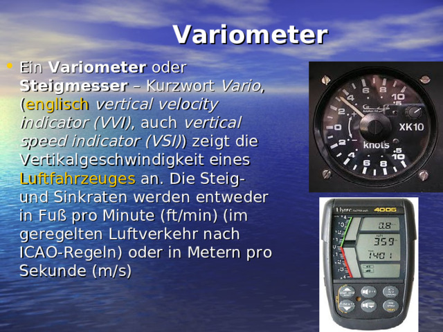  Variometer   Ein Variometer oder Steigmesser – Kurzwort Vario , ( englisch  vertical velocity indicator  (VVI) , auch vertical speed indicator (VSI) ) zeigt die Vertikalgeschwindigkeit eines Luftfahrzeuges an. Die Steig- und Sinkraten werden entweder in Fuß pro Minute (ft/min) (im geregelten Luftverkehr nach ICAO-Regeln) oder in Metern pro Sekunde (m/s) 