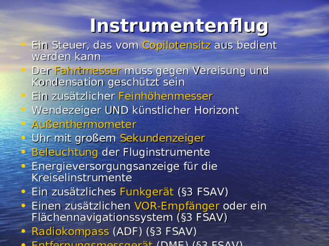  Instrumentenflug   Ein Steuer, das vom Copilotensitz aus bedient werden kann Der Fahrtmesser muss gegen Vereisung und Kondensation geschützt sein Ein zusätzlicher Feinhöhenmesser  Wendezeiger UND künstlicher Horizont Außenthermometer  Uhr mit großem Sekundenzeiger  Beleuchtung der Fluginstrumente Energieversorgungsanzeige für die Kreiselinstrumente Ein zusätzliches Funkgerät (§3 FSAV) Einen zusätzlichen VOR-Empfänger oder ein Flächennavigationssystem (§3 FSAV) Radiokompass (ADF) (§3 FSAV) Entfernungsmessgerät (DME) (§3 FSAV)  