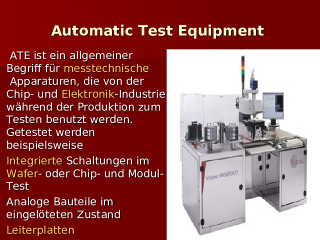 Automatic Test Equipment     ATE ist ein allgemeiner Begriff für  messtechnische  Apparaturen, die von der Chip- und  Elektronik -Industrie während der Produktion zum Testen benutzt werden. Getestet werden beispielsweise Integrierte  Schaltungen  im  Wafer -  oder Chip- und Modul-Test Analoge Bauteile im eingelöteten Zustand Leiterplatten  