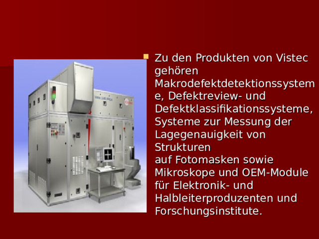 Zu den Produkten von Vistec gehören Makrodefektdetektionssysteme, Defektreview- und Defektklassifikationssysteme, Systeme zur Messung der Lagegenauigkeit von Strukturen auf Fotomasken sowie Mikroskope und OEM-Module für Elektronik- und Halbleiterproduzenten und Forschungsinstitute. 