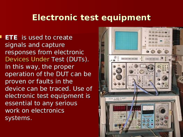 Electronic test equipment E TE   is used to create signals and capture responses from electronic  Devices  Under  Test  (DUTs). In this way, the proper operation of the DUT can be proven or faults in the device can be traced. Use of electronic test equipment is essential to any serious work on electronics systems. 