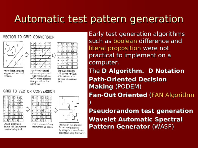 Automatic test pattern generation Early test generation algorithms such as  boolean difference  and  literal proposition  were not practical to implement on a computer. The  D Algorithm.   D Notation   Path-Oriented Decision Making  (PODEM) Fan-Out Oriented  ( FAN Algorithm ) Pseudorandom test generation Wavelet Automatic Spectral Pattern Generator  (WASP) 