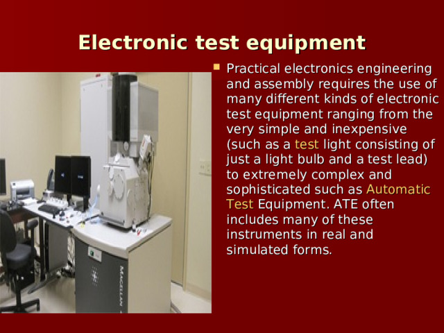 Electronic test equipment Practical  electronics  engineering and assembly requires the use of many different kinds of electronic test equipment ranging from the very simple and inexpensive (such as a  test  light  consisting of just a light bulb and a test lead) to extremely complex and sophisticated such as  Automatic  Test  Equipment . ATE often includes many of these instruments in real and simulated forms. 