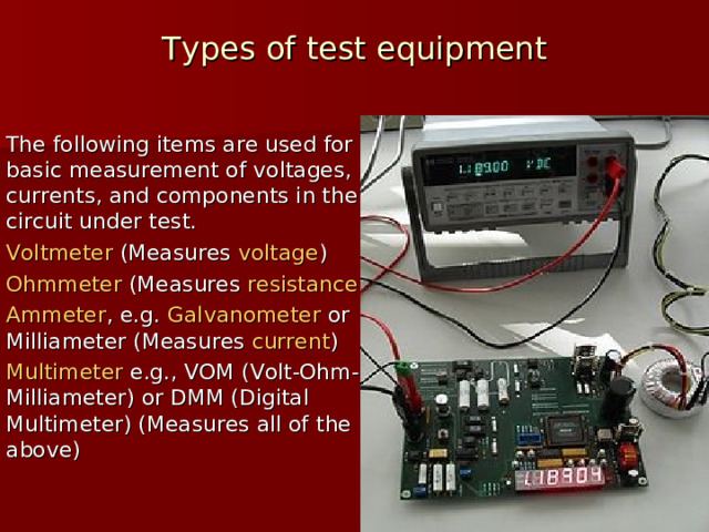 Types of test equipment   The following items are used for basic measurement of voltages, currents, and components in the circuit under test. Voltmeter  (Measures  voltage ) Ohmmeter  (Measures  resistance ) Ammeter , e.g.  Galvanometer  or Milliameter (Measures  current ) Multimeter  e.g., VOM (Volt-Ohm-Milliameter) or DMM (Digital Multimeter) (Measures all of the above)  